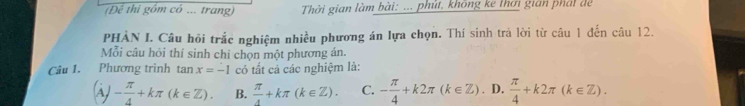 Để thi gồm có ... trang) Thời gian làm bài: ... phút, không kê thơi gián phát để
PHẢN I. Câu hồi trắc nghiệm nhiều phương án lựa chọn. Thí sinh trả lời từ câu 1 đến câu 12.
Mỗi câu hỏi thí sinh chỉ chọn một phương án.
Câu 1. Phương trình tan x=-1 có tất cả các nghiệm là:
(dot AJ- π /4 +kπ (k∈ Z). B.  π /4 +kπ (k∈ Z). C. - π /4 +k2π (k∈ Z). D,  π /4 +k2π (k∈ Z).