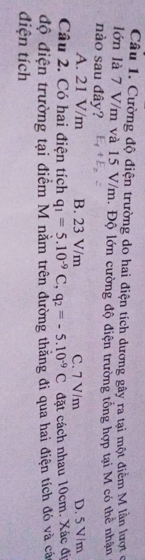 Cường độ điện trường do hai điện tích dương gây ra tại một điểm M lần lượt ở
lớn là 7 V/m và 15 V/m. Độ lớn cường độ điện trường tổng hợp tại M có thể nhận
nào sau đây?
A. 21 V/m B. 23 V/m C. 7 V/m D. 5 V/m
Câu 2. Có hai điện tích q_1=5.10^(-9)C, q_2=-5.10^(-9)C đặt cách nhau 10cm. Xác đị
độ điện trường tại điểm M nằm trên đường thằng đi qua hai điện tích đó và cá
điện tích