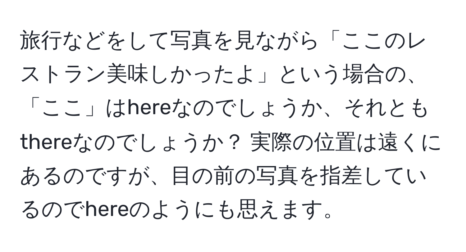 旅行などをして写真を見ながら「ここのレストラン美味しかったよ」という場合の、「ここ」はhereなのでしょうか、それともthereなのでしょうか？ 実際の位置は遠くにあるのですが、目の前の写真を指差しているのでhereのようにも思えます。