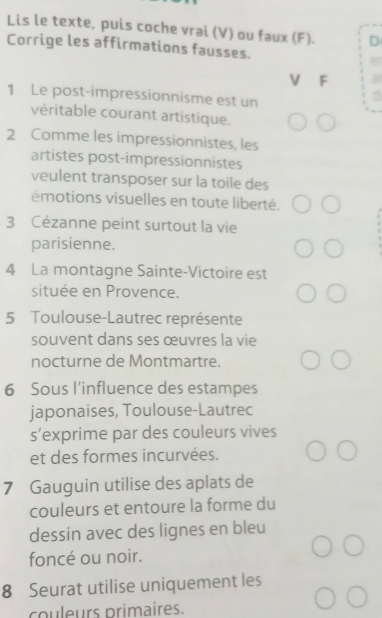 Lis le texte, puis coche vrai (V) ou faux (F). 
D 
Corrige les affirmations fausses. 
V F 
1 Le post-impressionnisme est un 
véritable courant artistique. 
2 Comme les impressionnistes, les 
artistes post-impressionnistes 
veulent transposer sur la toile des 
émotions visuelles en toute liberté. 
3 Cézanne peint surtout la vie 
parisienne. 
4 La montagne Sainte-Victoire est 
située en Provence. 
5 Toulouse-Lautrec représente 
souvent dans ses œuvres la vie 
nocturne de Montmartre. 
6 Sous l’influence des estampes 
japonaises, Toulouse-Lautrec 
s’exprime par des couleurs vives 
et des formes incurvées. 
7 Gauguin utilise des aplats de 
couleurs et entoure la forme du 
dessin avec des lignes en bleu 
foncé ou noir. 
8 Seurat utilise uniquement les 
couleurs primaires.