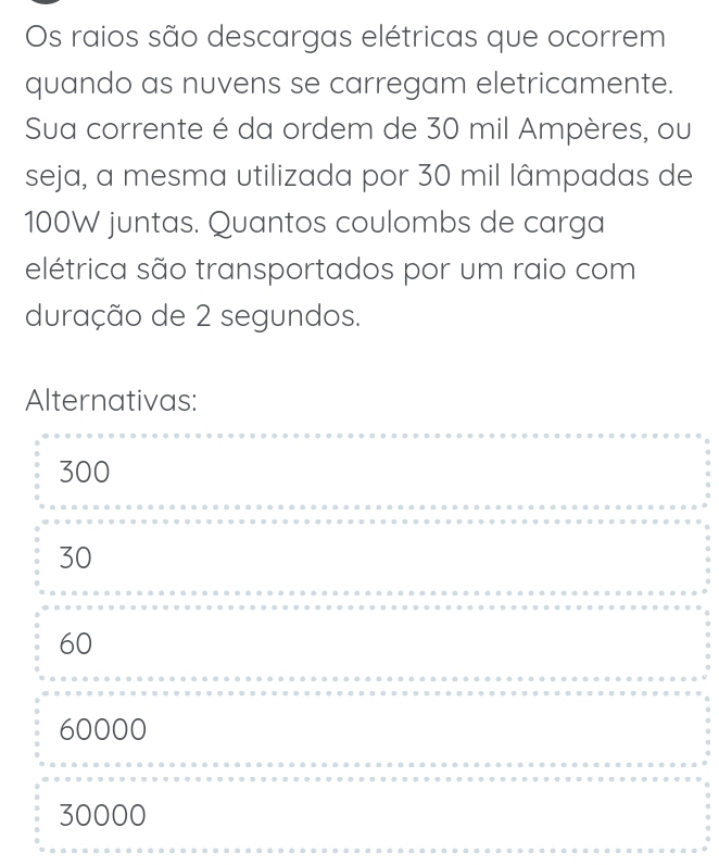 Os raios são descargas elétricas que ocorrem
quando as nuvens se carregam eletricamente.
Sua corrente é da ordem de 30 mil Ampères, ou
seja, a mesma utilizada por 30 mil lâmpadas de
100W juntas. Quantos coulombs de carga
elétrica são transportados por um raio com
duração de 2 segundos.
Alternativas:
300
30
60
60000
30000