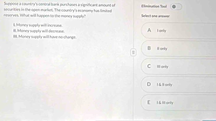 Suppose a country's central bank purchases a signifcant amount of Elimination Tool
securities in the open market. The country's economy has limited
reserves. What will happen to the money supply? Select one answer
I, Money supply will increase. A Ionly
II. Money supply will decrease.
III. Money supply will have no change.
B ll only
C III only
D I & ll only
E I &IlI only