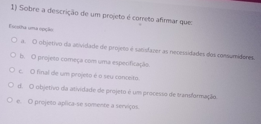 Sobre a descrição de um projeto é correto afirmar que:
Escolha uma opção:
a. O objetivo da atividade de projeto é satisfazer as necessidades dos consumidores.
b. O projeto começa com uma especificação.
c. O final de um projeto é o seu conceito.
d. O objetivo da atividade de projeto é um processo de transformação.
e. O projeto aplica-se somente a serviços.