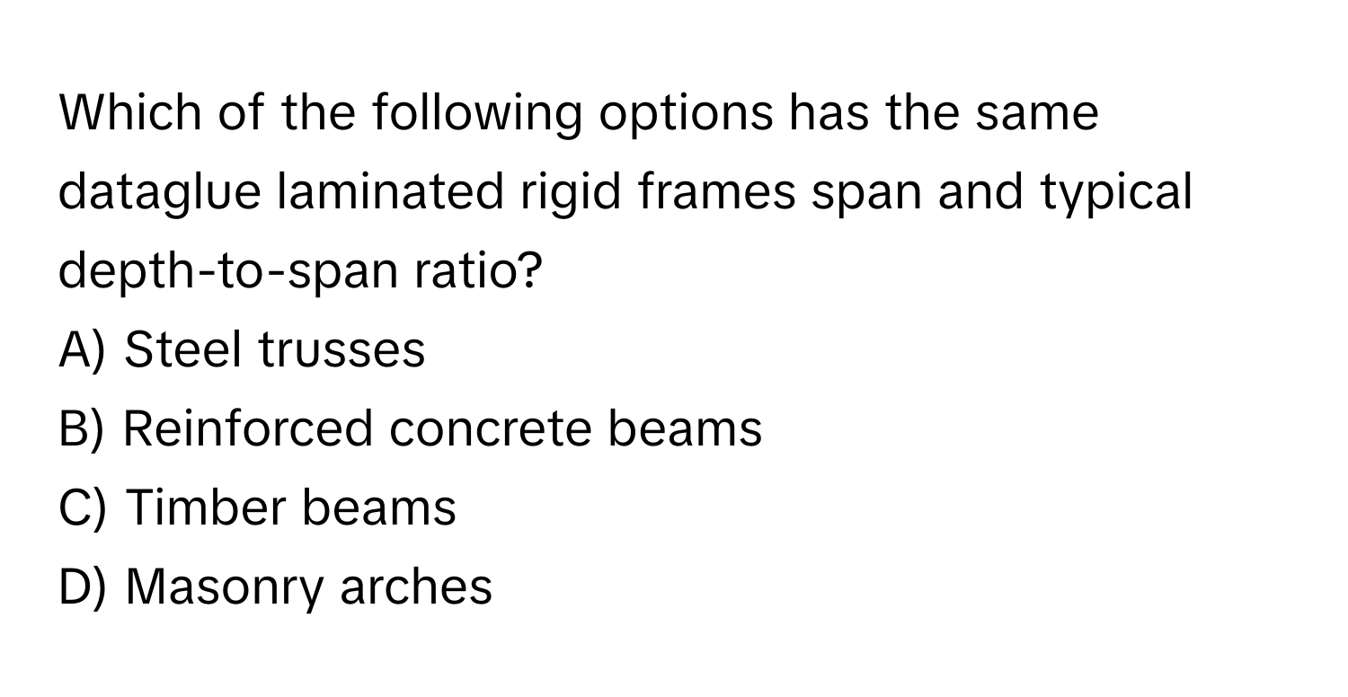 Which of the following options has the same dataglue laminated rigid frames span and typical depth-to-span ratio?

A) Steel trusses
B) Reinforced concrete beams
C) Timber beams
D) Masonry arches