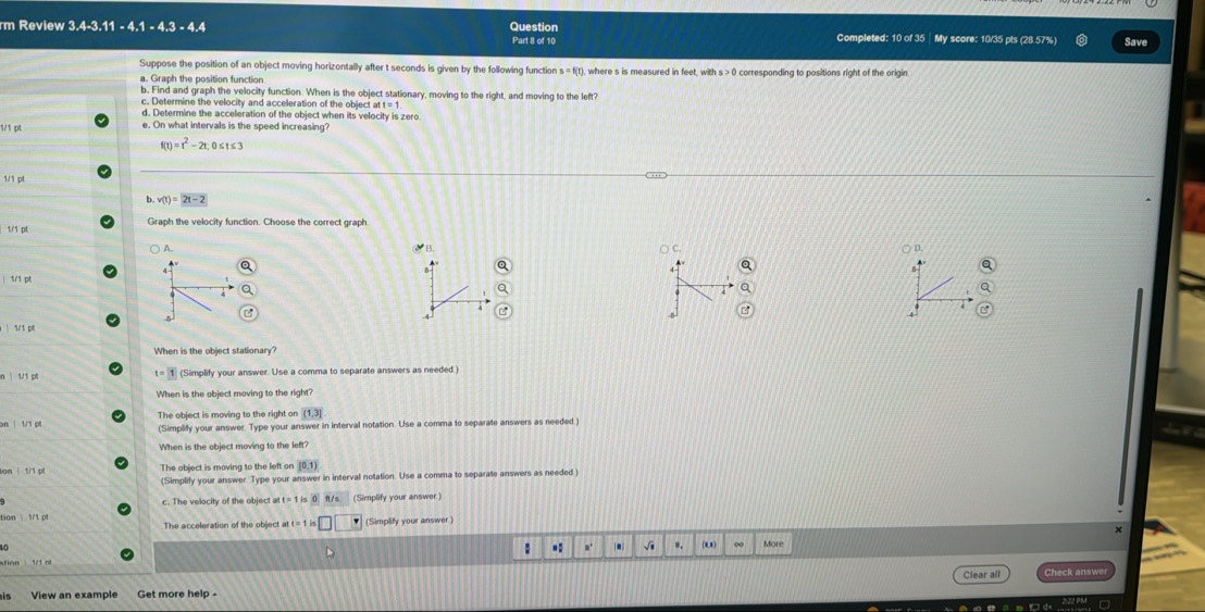 rm Review 3.4-3.11 - 4.1 - 4.3 - 4.4 Question Part 8 of 10 Completed: 10 of 35 │ My score: 10/35 pls (28.57%) Save
Suppose the position of an object moving horizontally after t seconds is given by the following function s=f(t) 0 corresponding to positions right of the origin.
a. Graph the position function
b, Find and graph the velocity function. When is the object stationary, moving to the right, and moving to the left
c. Determine the velocity and acceleration of the object at t=1
d. Determine the acceleration of the object when its velocity is zero
1/1 pt
e. On what intervals is the speed increasing?
t)=t^2-2t; 0≤ t≤ 3
1/1 pl
b. v(t)=2t-2
1/ 1 p Graph the velocity function. Choose the correct graph
) A. y_B C. ○ D.
Q
a
1/1 p
5
5
1/1 p
When is the object stationary
t=1
n | 1/1 p (Simplify your answer. Use a comma to separate answers as needed
When is the object moving to the right?
The object is moving to the right on (1,3]
an | 1/1 pt (Simplify your answer. Type your answer in interval notation. Use a comma to separate answers as needed.)
When is the object moving to the left
ion | 1/1 p The object is moving to the left on (0,1)
(Simplify your answer. Type your answer in interval notation. Use a comma to separate answers as needed
c. The velocity of the object at (Simplify your answer )
The acceleration of the object at t=1i□ □ (Simplify your answer.
to More
: .: m. . √i .. (u)
Clear all Check answe
is View an example Get more help -