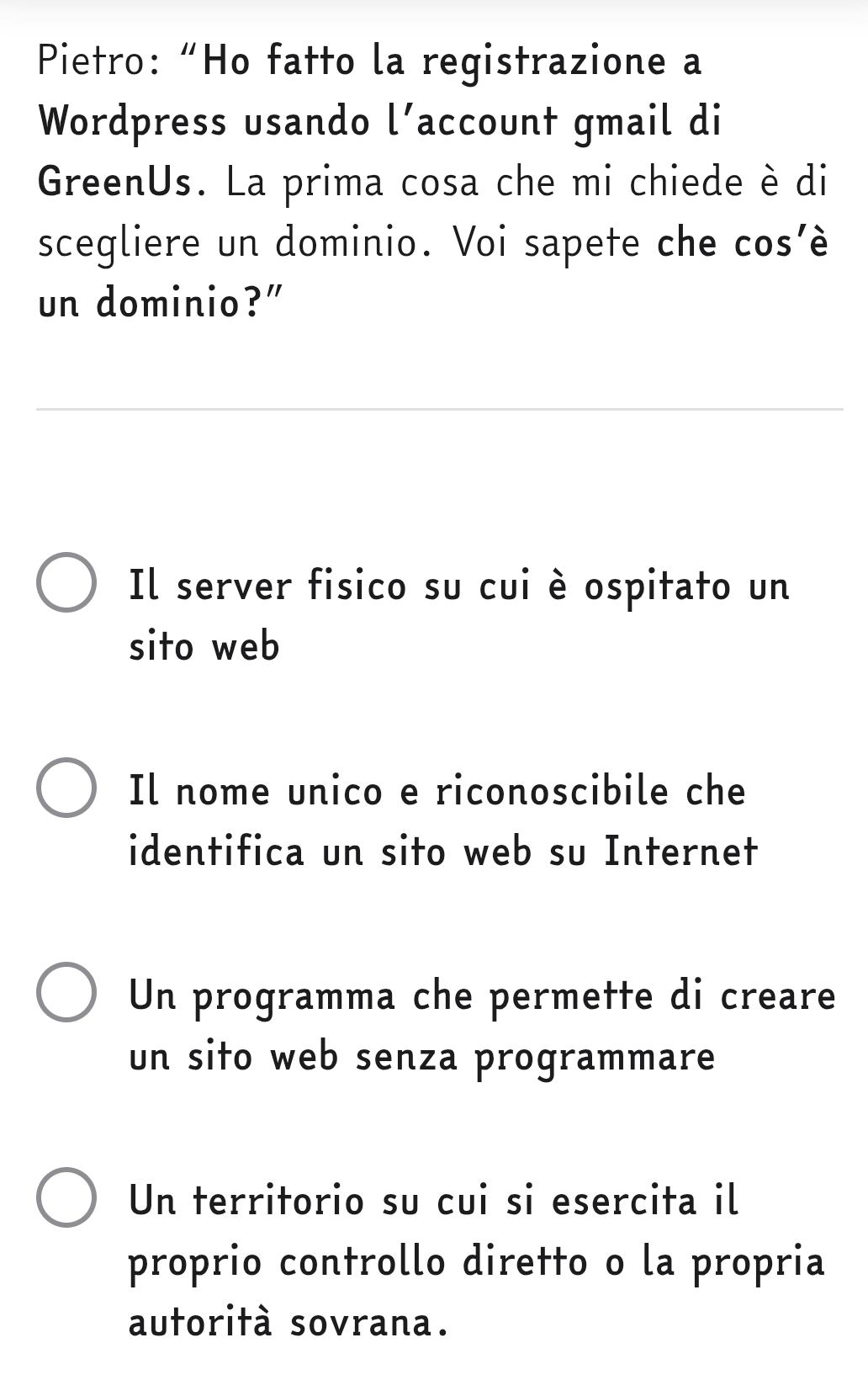 Pietro: “Ho fatto la registrazione a
Wordpress usando l' account gmail di
GreenUs. La prima cosa che mi chiede è di
scegliere un dominio. Voi sapete che cos’è
un dominio?"
Il server fisico su cui è ospitato un
sito web
Il nome unico e riconoscibile che
identifica un sito web su Internet
Un programma che permette di creare
un sito web senza programmare
Un territorio su cui si esercita il
proprio controllo diretto o la propria
autorità sovrana.