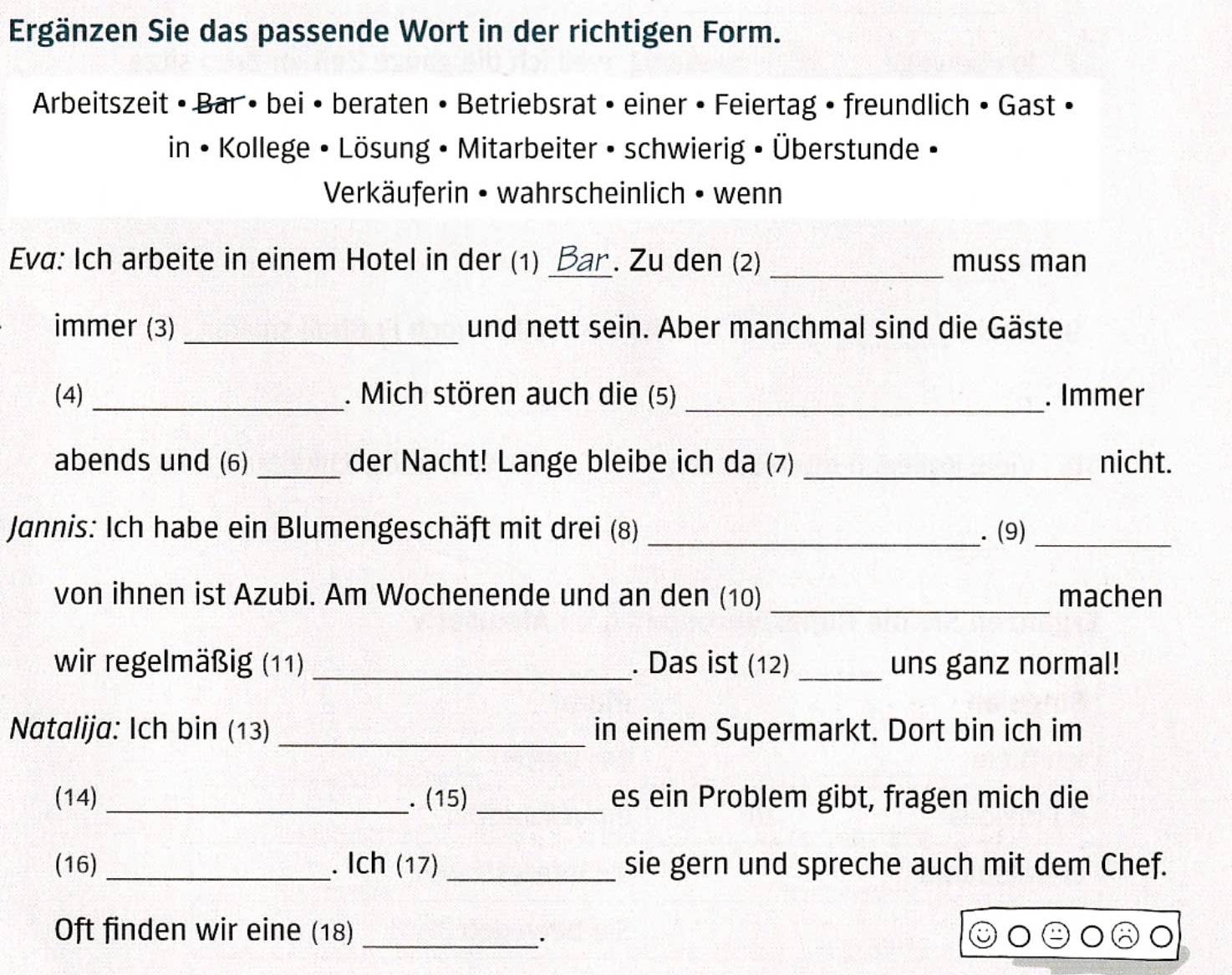 Ergänzen Sie das passende Wort in der richtigen Form. 
Arbeitszeit • Bar • bei • beraten • Betriebsrat • einer • Feiertag • freundlich • Gast • 
in • Kollege • Lösung • Mitarbeiter • schwierig • Überstunde • 
Verkäuferin • wahrscheinlich • wenn 
Eva: Ich arbeite in einem Hotel in der (1) Bar . Zu den (2) _muss man 
immer (3) _und nett sein. Aber manchmal sind die Gäste 
(4) _. Mich stören auch die (5) _. Immer 
abends und (6) _der Nacht! Lange bleibe ich da (7) _nicht. 
Jannis: Ich habe ein Blumengeschäft mit drei (8) _. (9)_ 
von ihnen ist Azubi. Am Wochenende und an den (10) _machen 
wir regelmäßig (11) _. Das ist (12) _uns ganz normal! 
Natalija: Ich bin (13) _in einem Supermarkt. Dort bin ich im 
(14) _. (15) _es ein Problem gibt, fragen mich die 
(16) _. Ich (17) _sie gern und spreche auch mit dem Chef. 
Oft finden wir eine (18)_ 
``