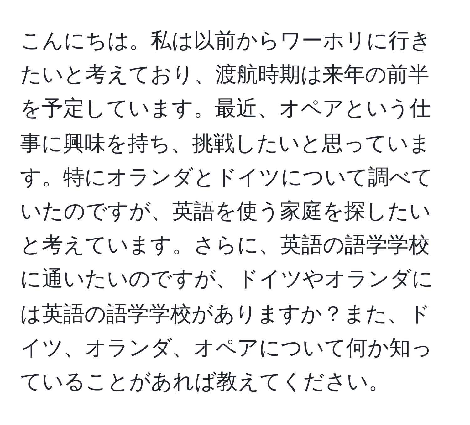 こんにちは。私は以前からワーホリに行きたいと考えており、渡航時期は来年の前半を予定しています。最近、オペアという仕事に興味を持ち、挑戦したいと思っています。特にオランダとドイツについて調べていたのですが、英語を使う家庭を探したいと考えています。さらに、英語の語学学校に通いたいのですが、ドイツやオランダには英語の語学学校がありますか？また、ドイツ、オランダ、オペアについて何か知っていることがあれば教えてください。