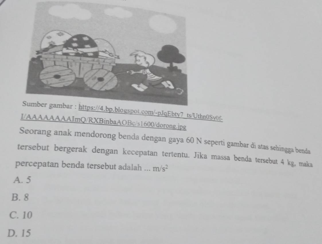 Ebty7 ts/Uthn0Sy0f-
I/AAAAAAAAImQ/RXBinbaAOBc/s1600/dorong.jpg
Seorang anak mendorong benda dengan gaya 60 N seperti gambar di atas sehingga benda
tersebut bergerak dengan kecepatan tertentu. Jika massa benda tersebut 4 kg, maka
percepatan benda tersebut adalah . m/s^2
A. 5
B. 8
C. 10
D. 15