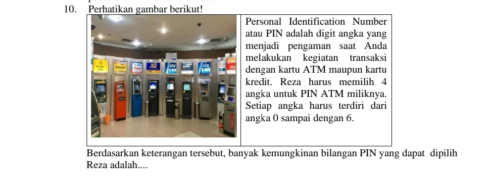 Perhatikan gambar berikut! 
Personal Identification Number 
atau PIN adalah digit angka yang 
menjadi pengaman saat Anda 
melakukan kegiatan transaksi 
dengan kartu ATM maupun kartu 
kredit. Reza harus memilih 4
angka untuk PIN ATM miliknya. 
Setiap angka harus terdiri dari 
angka 0 sampai dengan 6. 
Berdasarkan keterangan tersebut, banyak kemungkinan bilangan PIN yang dapat dipilih 
Reza adalah....