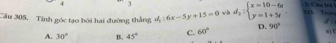 3
4 2: Câu trả l
và d_2:beginarrayl x=10-6t y=1+5tendarray.. 313. Tron
d' a
Câu 305. Tính góc tạo bởi hai đường thẳng d_1:6x-5y+15=0 a) E
D. 90°
A. 30° B. 45°
C. 60°