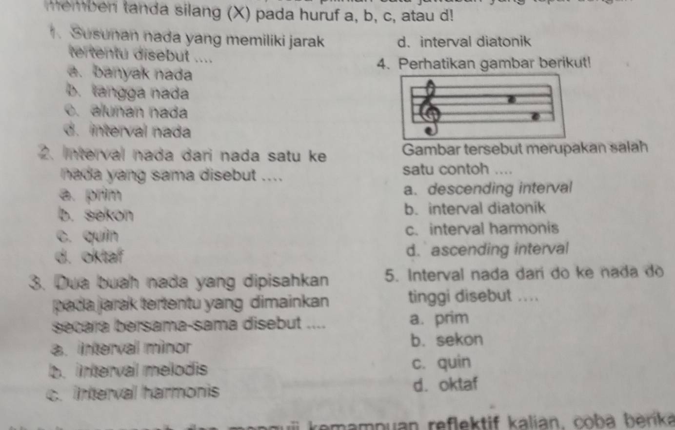 memberi tanda silang (X) pada huruf a, b, c, atau d!
. Susunan nada yang memiliki jarak d.interval diatonik
tertentu disebut ....
4. Perhatikan gambar berikut!
a. banyak nada
B. tangga nada
c. alunan nada
d. interval nada
2. Interval nada dari nada satu ke Gambar tersebut merupakan salah
nada yang sama disebut ....
satu contoh ....
a. prim a. descending interval
b. sekon b. interval diatonik
c. quín c. interval harmonis
d. oktaf d. ascending interval
3. Dua buah nada yang dipisahkan 5. Interval nada darí do ke nada do
pada jarak tertentu yang dimainkan tinggi disebut .. ..
secara bersama-sama disebut .... a. prim
a. interval minor
b. sekon
b. intervail melodis c. quin
c. interval harmonis d. oktaf
kemampuan reflektif kalian, coba berika