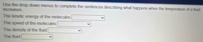 Use the drop-down menus to complete the sentences describing what happens when the temperature of a fluid 
ncreases 
The kinetic energy of the molecules □  □  , 
The speed of the molecules □ 
The density of the fluid □ 
The fluid □