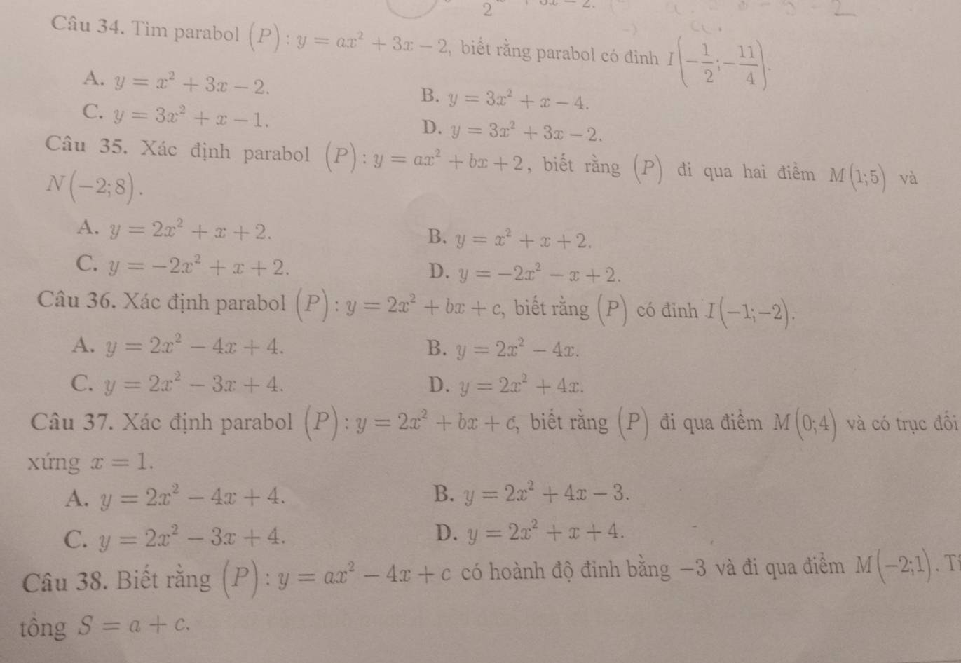 Tìm parabol (P):y=ax^2+3x-2 , biết rằng parabol có đinh I(- 1/2 ;- 11/4 ).
A. y=x^2+3x-2. B. y=3x^2+x-4.
C. y=3x^2+x-1.
D. y=3x^2+3x-2.
Câu 35. Xác định parabol ( (P):y=ax^2+bx+2 , biết rằng (P) đi qua hai điểm M(1;5) và
N(-2;8).
A. y=2x^2+x+2. B. y=x^2+x+2.
C. y=-2x^2+x+2. D. y=-2x^2-x+2.
Câu 36. Xác định parabol (P):y=2x^2+bx+c , biết rằng (P) có đinh I(-1;-2).
A. y=2x^2-4x+4. B. y=2x^2-4x.
C. y=2x^2-3x+4. D. y=2x^2+4x.
Câu 37. Xác định parabol (P):y=2x^2+bx+c, biết rằng (P) đi qua điềm M(0;4) và có trục đối
xứng x=1.
A. y=2x^2-4x+4. B. y=2x^2+4x-3.
D.
C. y=2x^2-3x+4. y=2x^2+x+4.
Câu 38. Biết rằng (P):y=ax^2-4x+c có hoành độ đinh bằng −3 và đi qua điểm M(-2;1). T
tông S=a+c.