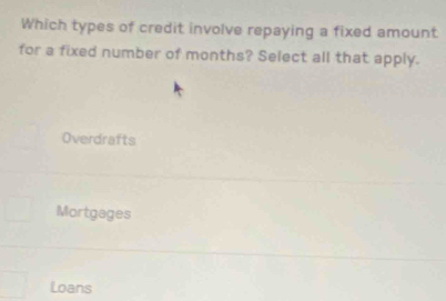 Which types of credit involve repaying a fixed amount
for a fixed number of months? Select all that apply.
Overdrafts
Mortgages
Loans