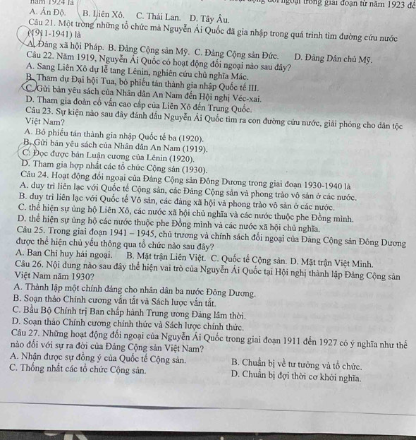năm 1924 là oi ngoại trong giải đoạn từ năm 1923 để
A. Ấn Độ. B. Liên Xô. C. Thái Lan. D. Tây hat p Â u.
Câu 21. Một tròng những tổ chức mà Nguyễn Ái Quốc đã gia nhập trong quá trình tìm đường cứu nước
(1911-1941) là
A Đảng xã hội Pháp. B. Đảng Cộng sản Mỹ. C. Đảng Cộng sản Đức. D. Đảng Dân chủ Mỹ.
Câu 22. Năm 1919, Nguyễn Ái Quốc có hoạt động đối ngoại nào sau đây?
A. Sang Liên Xô dự lễ tang Lênin, nghiên cứu chủ nghĩa Mác.
B. Tham dự Đại hội Tua, bỏ phiếu tán thành gia nhập Quốc tế III.
C. Gửi bản yêu sách của Nhân dân An Nam đến Hội nghị Véc-xai.
D. Tham gia đoàn cố vấn cao cấp của Liên Xô đến Trung Quốc.
Câu 23. Sự kiện nào sau đây đánh đấu Nguyễn Ái Quốc tìm ra con đường cứu nước, giải phóng cho dân tộc
Việt Nam?
A. Bỏ phiếu tán thành gia nhập Quốc tế ba (1920).
B. Gửi bản yêu sách của Nhân dân An Nam (1919).
C: Đọc được bản Luận cương của Lênin (1920).
D. Tham gia hợp nhất các tổ chức Cộng sản (1930).
Câu 24. Hoạt động đối ngoại của Đảng Cộng sản Đông Dương trong giai đoạn 1930-1940 là
A. duy trì liên lạc với Quốc tế Cộng sản, các Đảng Cộng sản và phong trào vô sản ở các nước.
B. duy trì liên lạc với Quốc tế Vô sản, các đảng xã hội và phong trào vô sản ở các nước.
C. thể hiện sự ủng hộ Liên Xô, các nước xã hội chủ nghĩa và các nước thuộc phe Đồng mình.
D. thể hiện sự ủng hộ các nước thuộc phe Đồng mình và các nước xã hội chủ nghĩa.
Câu 25. Trong giai đoạn 1941 - 1945, chủ trương và chính sách đổi ngoại của Đảng Cộng sản Đông Dương
được thể hiện chủ yếu thông qua tổ chức nào sau đây?
A. Ban Chỉ huy hải ngoại. B. Mặt trận Liên Việt. C. Quốc tế Cộng sản. D. Mặt trận Việt Minh.
Câu 26. Nội dung nào sau đây thể hiện vai trò của Nguyễn Ái Quốc tại Hội nghị thành lập Đảng Cộng sản
Việt Nam năm 1930?
A. Thành lập một chính đảng cho nhân dân ba nước Đông Dương.
B. Soạn thảo Chính cương vắn tắt và Sách lược vắn tắt.
C. Bầu Bộ Chính trị Ban chấp hành Trung ương Đảng lâm thời.
D. Soạn thảo Chính cương chính thức và Sách lược chính thức.
Câu 27. Những hoạt động đối ngoại của Nguyễn Ái Quốc trong giai đoạn 1911 đến 1927 có ý nghĩa như thế
nào đối với sự ra đời của Đảng Cộng sản Việt Nam?
A. Nhận được sự đồng ý của Quốc tế Cộng sản. B. Chuẩn bị về tư tưởng và tổ chức.
C. Thống nhất các tổ chức Cộng sản. D. Chuẩn bị đợi thời cơ khởi nghĩa.