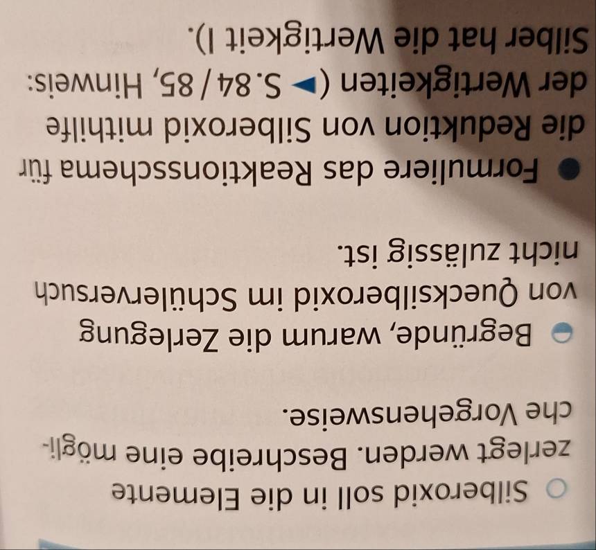 Silberoxid soll in die Elemente 
zerlegt werden. Beschreibe eine mögli- 
che Vorgehensweise. 
Begründe, warum die Zerlegung 
von Quecksilberoxid im Schülerversuch 
nicht zulässig ist. 
Formuliere das Reaktionsschema für 
die Reduktion von Silberoxid mithilfe 
der Wertigkeiten (>S.84/85 , Hinweis: 
Silber hat die Wertigkeit I).