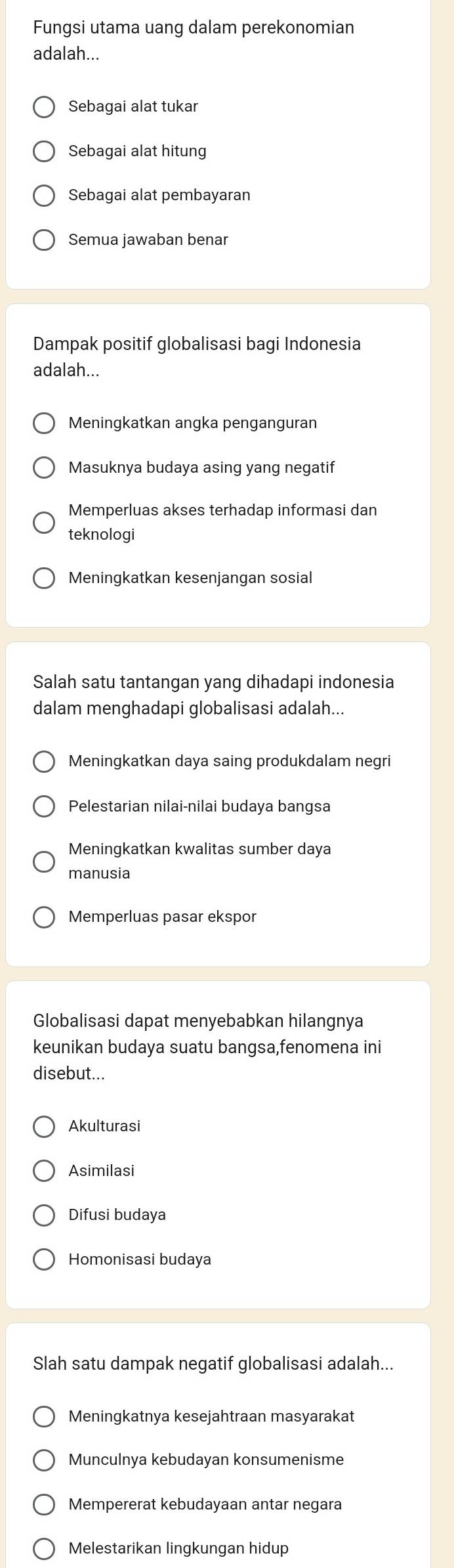 Fungsi utama uang dalam perekonomian
adalah...
Sebagai alat tukar
Sebagai alat hitung
Sebagai alat pembayaran
Semua jawaban benar
Dampak positif globalisasi bagi Indonesia
adalah...
Meningkatkan angka penganguran
Masuknya budaya asing yang negatif
Memperluas akses terhadap informasi dan
teknologi
Meningkatkan kesenjangan sosial
Salah satu tantangan yang dihadapi indonesia
dalam menghadapi globalisasi adalah...
Meningkatkan daya saing produkdalam negri
Pelestarian nilai-nilai budaya bangsa
Meningkatkan kwalitas sumber daya
manusia
Memperluas pasar ekspor
Globalisasi dapat menyebabkan hilangnya
keunikan budaya suatu bangsa,fenomena ini
disebut...
Akulturasi
Asimilasi
Difusi budaya
Homonisasi budaya
Slah satu dampak negatif globalisasi adalah...
Meningkatnya kesejahtraan masyarakat
Munculnya kebudayan konsumenisme
Mempererat kebudayaan antar negara
Melestarikan lingkungan hidup