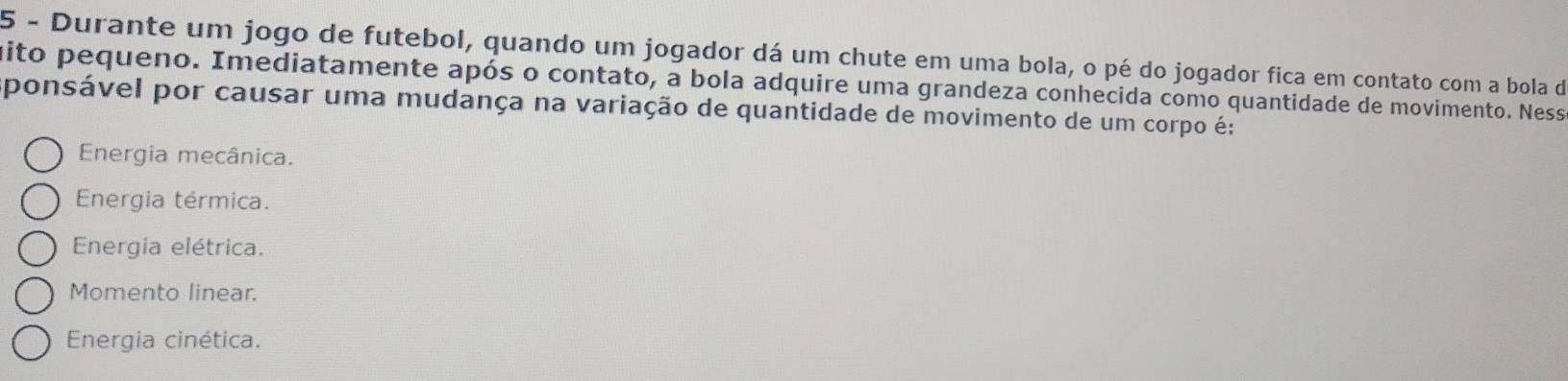 Durante um jogo de futebol, quando um jogador dá um chute em uma bola, o pé do jogador fica em contato com a bola de
ito pequeno. Imediatamente após o contato, a bola adquire uma grandeza conhecida como quantidade de movimento. Ness
ponsável por causar uma mudança na variação de quantidade de movimento de um corpo é:
Energia mecânica.
Energia térmica.
Energia elétrica.
Momento linear.
Energia cinética.