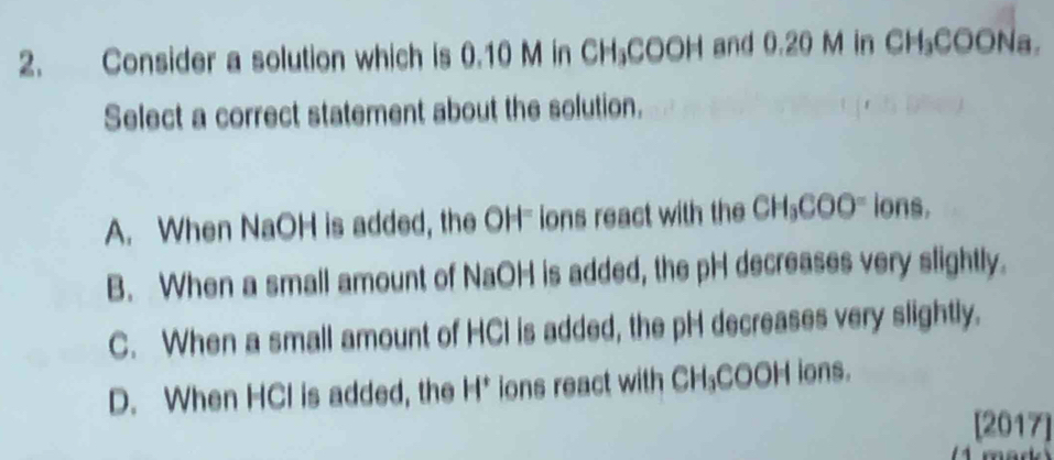 Consider a solution which is 0.10 M in CH₃COOH and 0.20 M in CH₃COONa.
Select a correct statement about the solution.
A. When NaOH is added, the OH" ions react with the CH₃COO' ions.
B. When a small amount of NaOH is added, the pH decreases very slightly.
C. When a small amount of HCl is added, the pH decreases very slightly.
D. When HCl is added, the H * ions react with CH₃COOH ions.
[2017]