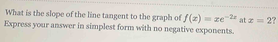 What is the slope of the line tangent to the graph of f(x)=xe^(-2x) at x=2 ? 
Express your answer in simplest form with no negative exponents.
