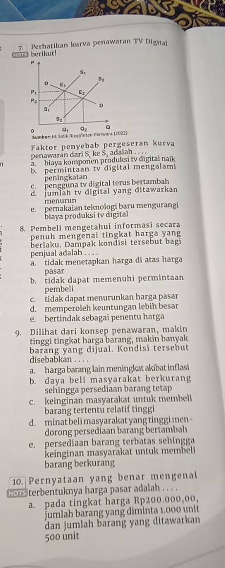 Perhatikan kurva penawaran TV Digita
lors berikut!
Sumber: M. Sidik22)
Faktor penyebab pergeseran kurva
penawaran dar S. ke S_2 adalah . . . .
n a. biaya komponen produksi tv digital naik
b. permintaan tv digital mengalam
peningkatan
c. pengguna tv digital terus bertambah
d. jumlah tv digital yang ditawarkan
menurun
e. pemakaian teknologi baru mengurangi
biaya produksi tv digital
8. Pembeli mengetahui informasi secara
penuh mengenai tingkat harga yang
berlaku. Dampak kondisi tersebut bagi
penjual adalah . . . .
a. tidak menetapkan harga di atas harga
pasar
b. tidak dapat memenuhi permintaan
pembeli
c. tidak dapat menurunkan harga pasar
d. memperoleh keuntungan lebih besar
e. bertindak sebagai penentu harga
9. Dilihat dari konsep penawaran, makin
tinggi tingkat harga barang, makin banyak
barang yang dijual. Kondisi tersebut
disebabkan . . . .
a. harga barang lain meningkat akibat inflasi
b. daya beli masyarakat berkurang
sehingga persediaan barang tetap
c. keinginan masyarakat untuk membeli
barang tertentu relatif tinggi
d. minat beli masyarakat yang tinggi men -
dorong persediaan barang bertambah
e. persediaan barang terbatas sehingga
keinginan masyarakat untuk membeli
barang berkurang
10. Pernyataan yang benar mengenal
Hors terbentuknya harga pasar adalah . . . .
a. pada tingkat harga Rp200.000,00,
jumlah barang yang diminta 1.000 unit
dan jumlah barang yang ditawarkan
500 unit