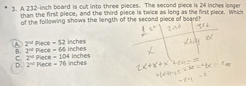 A 232-inch board is cut into three pieces. The second piece is 24 inches longer
than the first piece, and the third piece is twice as long as the first piece. Which
of the following shows the length of the second piece of board?
A 2^(nd) Piece - 52 inches
B. 2^(nd) Piece - 66 inches
C. 2^(nd) Piece - 104 inches
D. 2^(nd) Piece - 76 inches