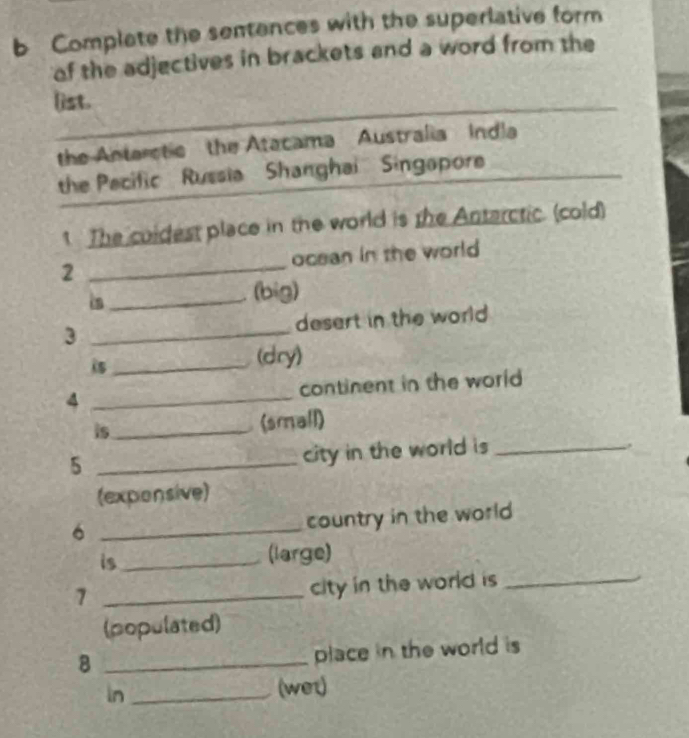 Complate the sentences with the superlative form 
of the adjectives in brackets and a word from the 
list. 
the Anterstic the Atacama Australia Indla 
the Pecific Russia Shanghai Singapore 
1. The coldest place in the world is the Anterctic (cold) 
2 _ocean in the world 
_(big) 
3 _desert in the world 
is _(dry) 
4 _continent in the world 
is_ 
(small) 
_5 
city in the world is_ 
. 
(exponsive) 
_6 
country in the world 
is_ (large) 
_7 
city in the world is _ 
(populated) 
_8 
place in the world is 
In _(wet)