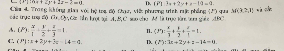 (P) : 6x+2y+2z-2=0. D. (P):3x+2y+z-10=0. 
Câu 4. Trong không gian với hệ toạ độ Oxyz, viết phương trình mặt phẳng (P) qua M(3;2;1) và cắt
các trục toạ độ Ox, Oy, Oz lần lượt tại A, B, C sao cho M là trực tâm tam giác ABC.
A. (P): x/1 + y/2 + z/3 =1. (P): x/3 + y/2 + z/1 =1. 
B.
C. (P):x+2y+3z-14=0. D. (P):3x+2y+z-14=0.