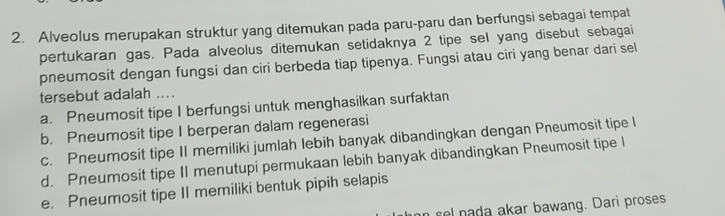 Alveolus merupakan struktur yang ditemukan pada paru-paru dan berfungsi sebagai tempat
pertukaran gas. Pada alveolus ditemukan setidaknya 2 tipe sel yang disebut sebagai
pneumosit dengan fungsi dan ciri berbeda tiap tipenya. Fungsi atau ciri yang benar dari sel
tersebut adalah ....
a. Pneumosit tipe I berfungsi untuk menghasilkan surfaktan
b. Pneumosit tipe I berperan dalam regenerasi
c. Pneumosit tipe II memiliki jumlah lebih banyak dibandingkan dengan Pneumosit tipe l
d. Pneumosit tipe II menutupi permukaan lebih banyak dibandingkan Pneumosit tipe l
e. Pneumosit tipe II memiliki bentuk pipih selapis
sel nada akar bawang. Dari proses