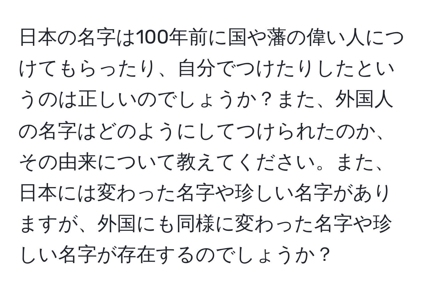 日本の名字は100年前に国や藩の偉い人につけてもらったり、自分でつけたりしたというのは正しいのでしょうか？また、外国人の名字はどのようにしてつけられたのか、その由来について教えてください。また、日本には変わった名字や珍しい名字がありますが、外国にも同様に変わった名字や珍しい名字が存在するのでしょうか？