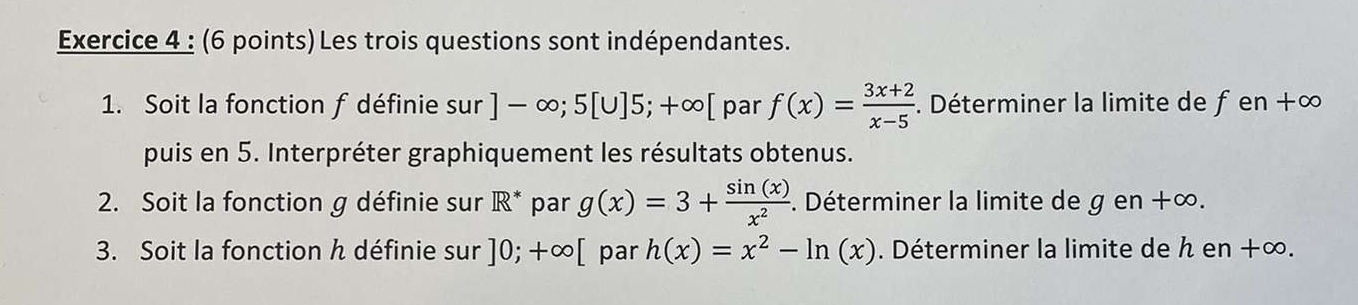 Les trois questions sont indépendantes. 
1. Soit la fonction f définie sur ]-∈fty ;5[∪ ]5;+∈fty [ par f(x)= (3x+2)/x-5 . Déterminer la limite de f en +∞
puis en 5. Interpréter graphiquement les résultats obtenus. 
2. Soit la fonction g définie sur R^* par g(x)=3+ sin (x)/x^2 . Déterminer la limite de g en +∞. 
3. Soit la fonction h définie sur ]0;+∈fty [ par h(x)=x^2-ln (x). Déterminer la limite de h en +∞.