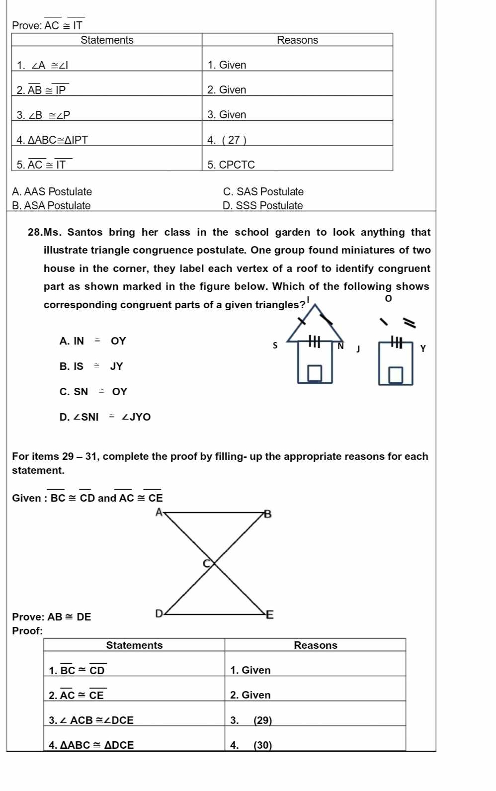 overline AC≌ overline IT
A. AAS Postulate C. SAS Postulate
B. ASA Postulate D. SSS Postulate
28.Ms. Santos bring her class in the school garden to look anything that
illustrate triangle congruence postulate. One group found miniatures of two
house in the corner, they label each vertex of a roof to identify congruent
part as shown marked in the figure below. Which of the following shows
corresponding congruent parts of a given triangles?
0
A. IN≌ OY
Y
B. IS≌ J Y
C. SN≌ OY
D. ∠ SNI≌ ∠ JYO
For items 29-31 , complete the proof by filling- up the appropriate reasons for each
statement.
Given : overline BC≌ overline CD an overline dAC≌ overline CE
Prove: AB≌ DE