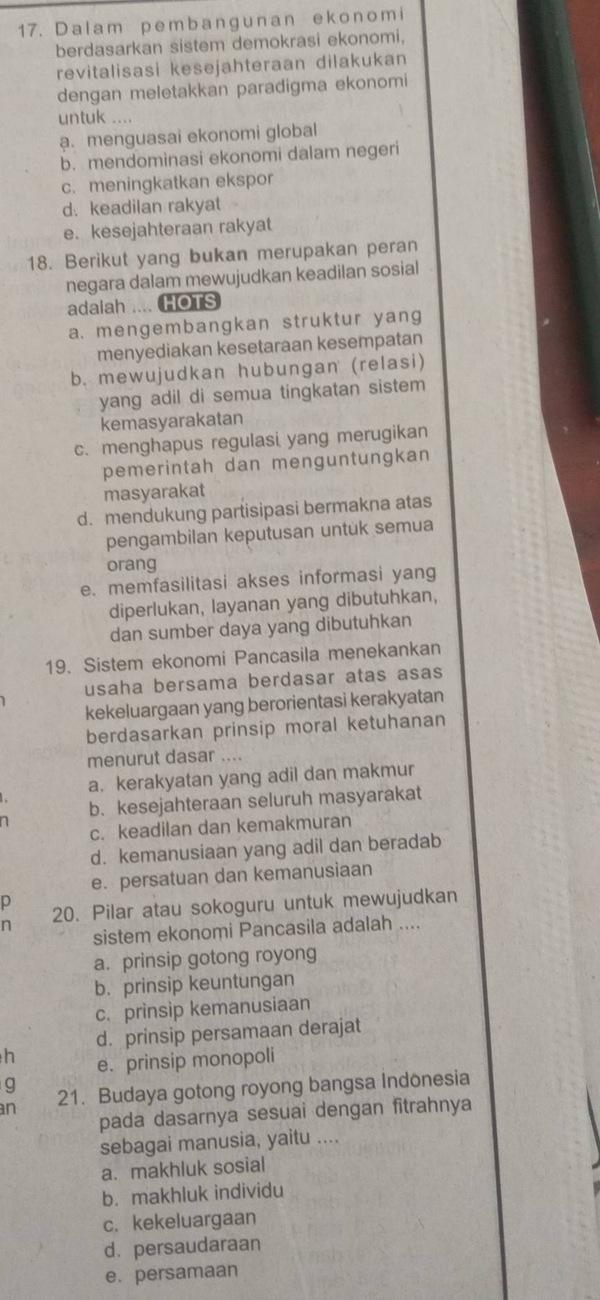 1 7. Dal a m p e m b a n g u n a n e k o n o m i
berdasarkan sistem demokrasi ekonomi,
revitalisasi kesejahteraan dilakukan
dengan meletakkan paradigma ekonomi
untuk ....
a. menguasai ekonomi global
b. mendominasi ekonomi dalam negeri
c. meningkatkan ekspor
d. keadilan rakyat
e. kesejahteraan rakyat
18. Berikut yang bukan merupakan peran
negara dalam mewujudkan keadilan sosial
adalah .... HOTS
a. mengembangkan struktur yang
menyediakan kesetaraan kesempatan
b. mewujudkan hubungan (relasi)
yang adil di semua tingkatan sistem
kemasyarakatan
c. menghapus regulasi yang merugikan
pemerintah dan menguntungkan
masyarakat
d. mendukung partisipasi bermakna atas
pengambilan keputusan untuk semua
orang
e. memfasilitasi akses informasi yang
diperlukan, layanan yang dibutuhkan,
dan sumber daya yang dibutuhkan
19. Sistem ekonomi Pancasila menekankan
usaha bersama berdasar atas asas
kekeluargaan yang berorientasi kerakyatan
berdasarkan prinsip moral ketuhanan
menurut dasar ....
a. kerakyatan yang adil dan makmur
b. kesejahteraan seluruh masyarakat
n
c. keadilan dan kemakmuran
d. kemanusiaan yang adil dan beradab
e. persatuan dan kemanusiaan
p
n 20. Pilar atau sokoguru untuk mewujudkan
sistem ekonomi Pancasila adalah ....
a. prinsip gotong royong
b. prinsip keuntungan
c. prinsip kemanusiaan
d. prinsip persamaan derajat
h
e. prinsip monopoli
g
n 21. Budaya gotong royong bangsa Indonesia
pada dasarnya sesuai dengan fitrahnya
sebagai manusia, yaitu ....
a. makhluk sosial
b. makhluk individu
c. kekeluargaan
d. persaudaraan
e. persamaan