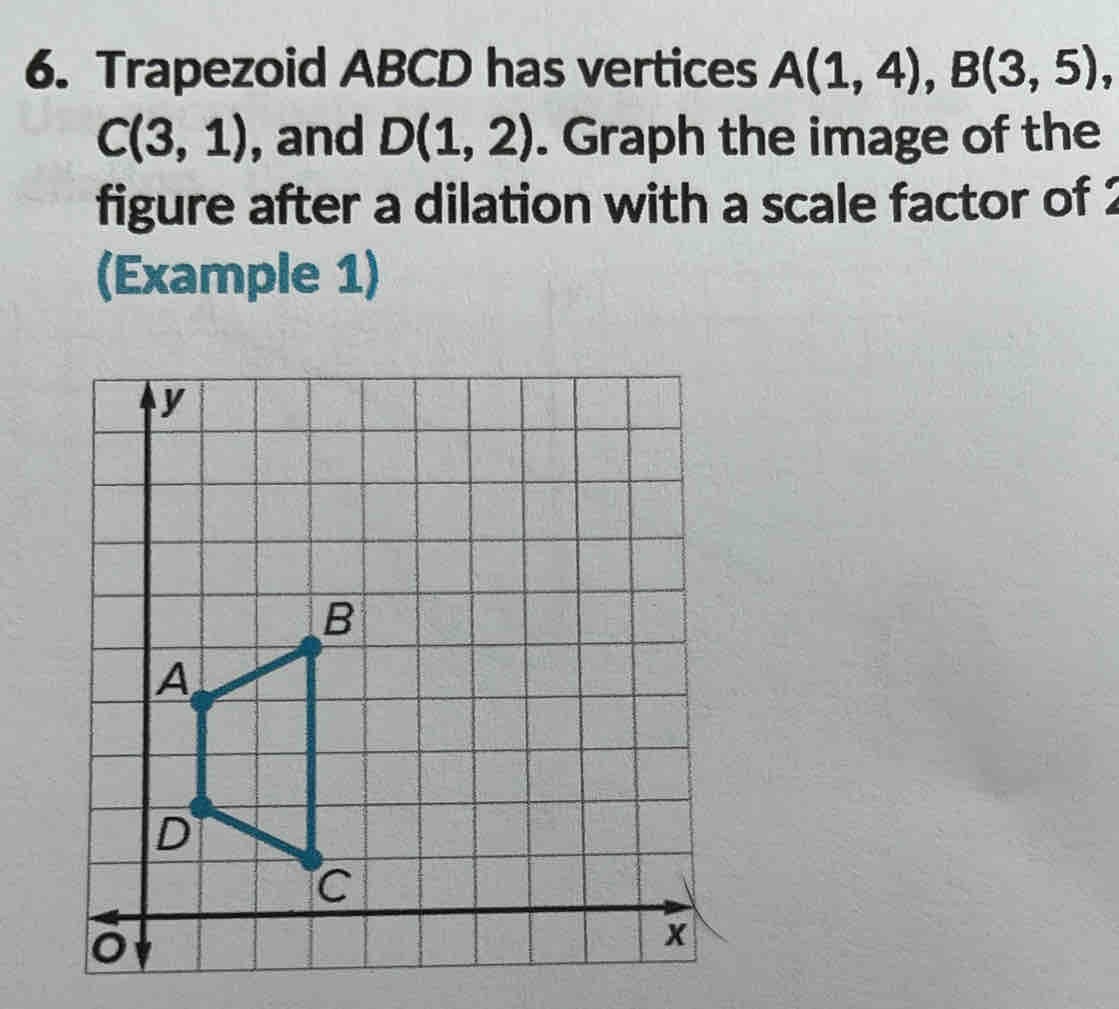 Trapezoid ABCD has vertices A(1,4), B(3,5),
C(3,1) , and D(1,2). Graph the image of the 
figure after a dilation with a scale factor of 2
(Example 1)