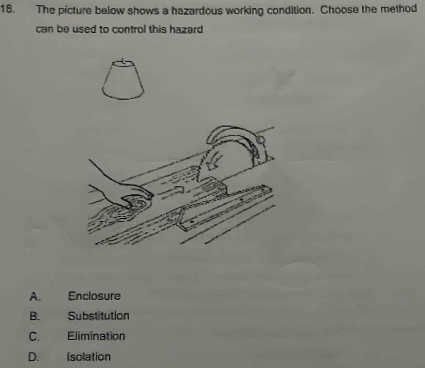 The picture below shows a hazardous working condition. Choose the method
can be used to control this hazard
A. Enclosure
B. Substitution
C. Elimination
D. Isolation