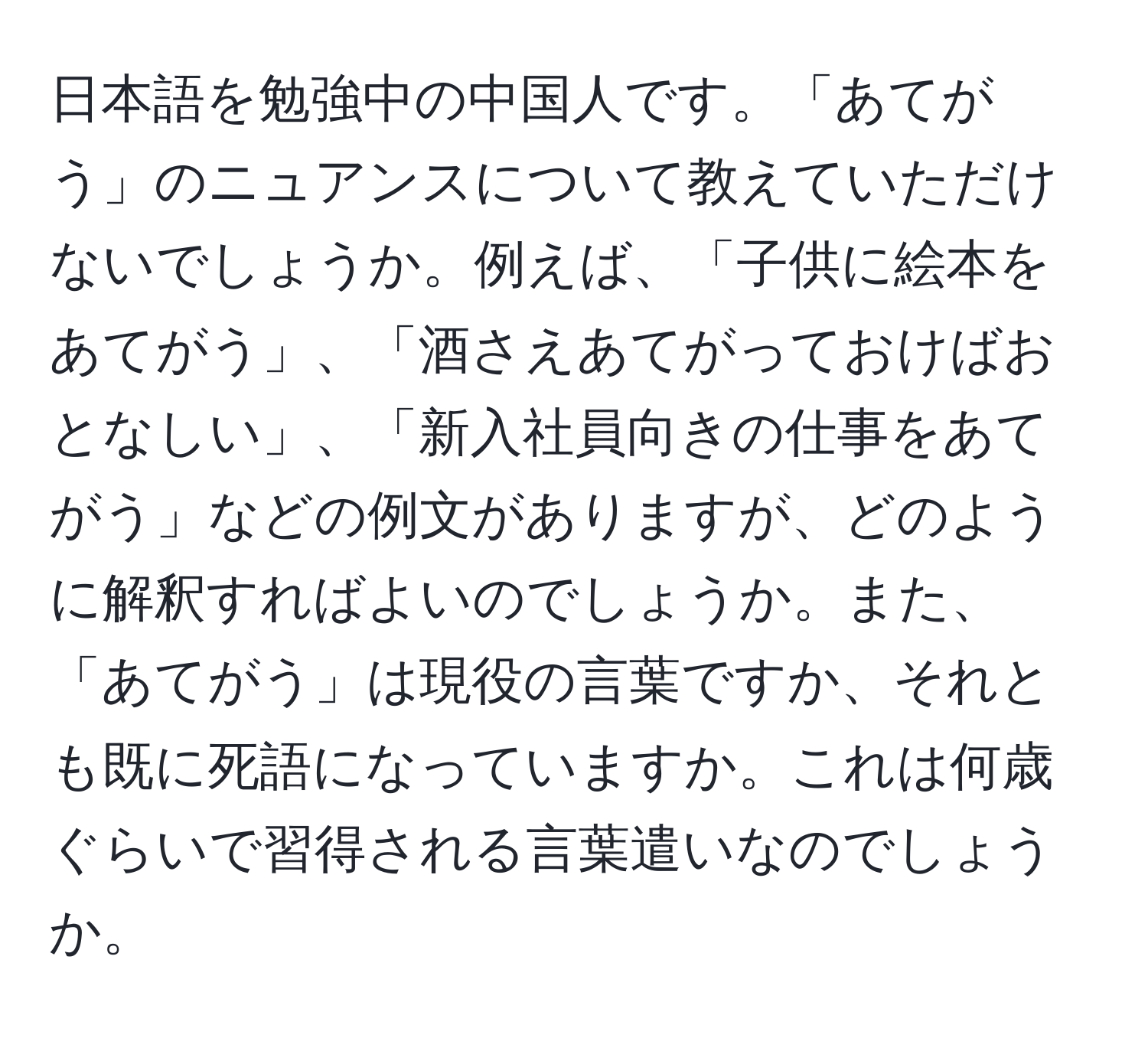 日本語を勉強中の中国人です。「あてがう」のニュアンスについて教えていただけないでしょうか。例えば、「子供に絵本をあてがう」、「酒さえあてがっておけばおとなしい」、「新入社員向きの仕事をあてがう」などの例文がありますが、どのように解釈すればよいのでしょうか。また、「あてがう」は現役の言葉ですか、それとも既に死語になっていますか。これは何歳ぐらいで習得される言葉遣いなのでしょうか。