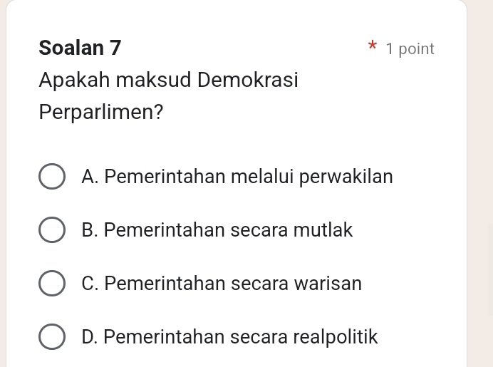 Soalan 7 1 point
Apakah maksud Demokrasi
Perparlimen?
A. Pemerintahan melalui perwakilan
B. Pemerintahan secara mutlak
C. Pemerintahan secara warisan
D. Pemerintahan secara realpolitik