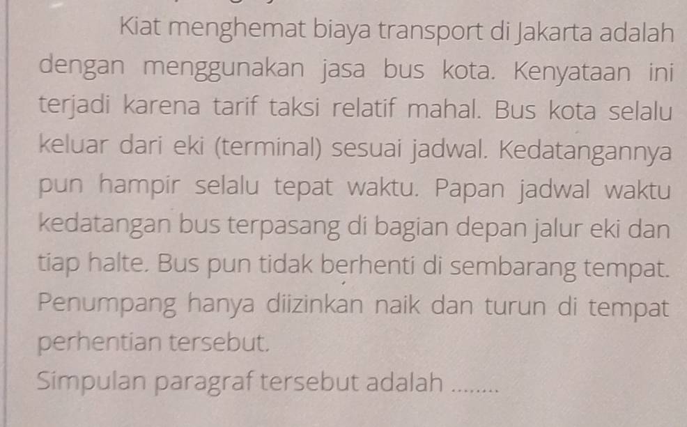 Kiat menghemat biaya transport di Jakarta adalah 
dengan menggunakan jasa bus kota. Kenyataan ini 
terjadi karena tarif taksi relatif mahal. Bus kota selalu 
keluar dari eki (terminal) sesuai jadwal. Kedatangannya 
pun hampir selalu tepat waktu. Papan jadwal waktu 
kedatangan bus terpasang di bagian depan jalur eki dan 
tiap halte. Bus pun tidak berhenti di sembarang tempat. 
Penumpang hanya diizinkan naik dan turun di tempat 
perhentian tersebut. 
Simpulan paragraf tersebut adalah_