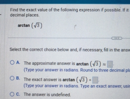 Find the exact value of the following expression if possible. If it
decimal places.
arctan (sqrt(3))
Select the correct choice below and, if necessary, fill in the ansv
A. The approximate answer is arctan (sqrt(3))approx □. 
(Type your answer in radians. Round to three decimal pl
B. The exact answer is arctan (sqrt(3))=□. 
(Type your answer in radians. Type an exact answer, usir
C. The answer is undefined.