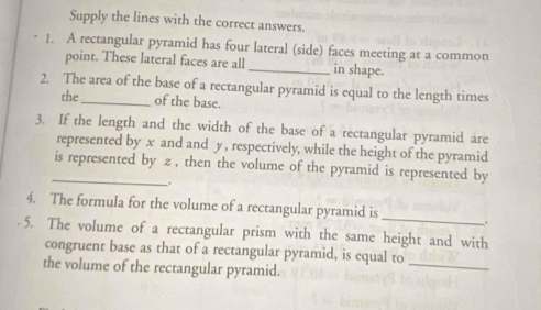 Supply the lines with the correct answers. 
1. A rectangular pyramid has four lateral (side) faces meeting at a common 
point. These lateral faces are all _in shape. 
2. The area of the base of a rectangular pyramid is equal to the length times 
the of the base. 
3. If the length and the width of the base of a rectangular pyramid are 
represented by x and and y, respectively, while the height of the pyramid 
_is represented by z , then the volume of the pyramid is represented by 
_, 
4. The formula for the volume of a rectangular pyramid is_ . 
5. The volume of a rectangular prism with the same height and with 
congruent base as that of a rectangular pyramid, is equal to 
the volume of the rectangular pyramid. 
_