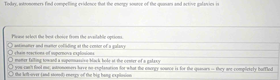 Today, astronomers find compelling evidence that the energy source of the quasars and active galaxies is
Please select the best choice from the available options.
antimatter and matter colliding at the center of a galaxy
chain reactions of supernova explosions
matter falling toward a supermassive black hole at the center of a galaxy
you can't fool me; astronomers have no explanation for what the energy source is for the quasars -- they are completely baffled
the left-over (and stored) energy of the big bang explosion