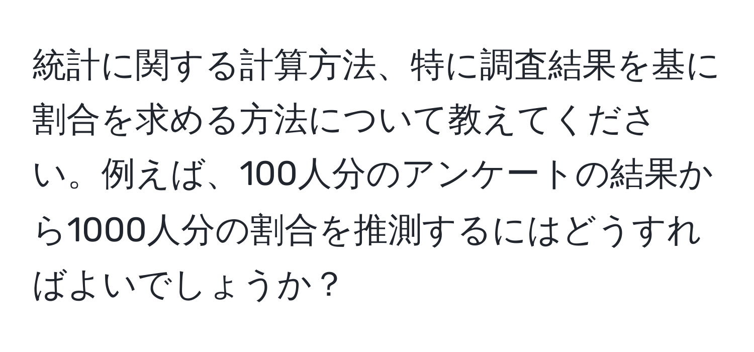 統計に関する計算方法、特に調査結果を基に割合を求める方法について教えてください。例えば、100人分のアンケートの結果から1000人分の割合を推測するにはどうすればよいでしょうか？