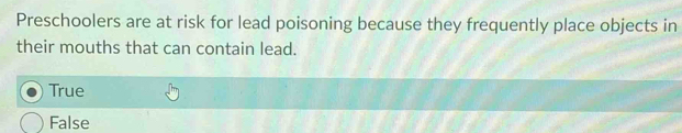 Preschoolers are at risk for lead poisoning because they frequently place objects in
their mouths that can contain lead.
True
False