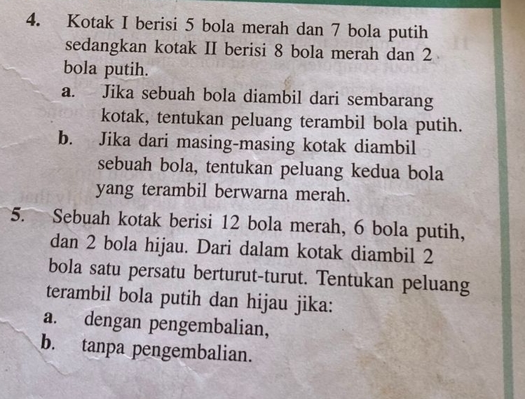 Kotak I berisi 5 bola merah dan 7 bola putih 
sedangkan kotak II berisi 8 bola merah dan 2
bola putih. 
a. Jika sebuah bola diambil dari sembarang 
kotak, tentukan peluang terambil bola putih. 
b. Jika dari masing-masing kotak diambil 
sebuah bola, tentukan peluang kedua bola 
yang terambil berwarna merah. 
5. Sebuah kotak berisi 12 bola merah, 6 bola putih, 
dan 2 bola hijau. Dari dalam kotak diambil 2
bola satu persatu berturut-turut. Tentukan peluang 
terambil bola putih dan hijau jika: 
a. dengan pengembalian, 
b. tanpa pengembalian.