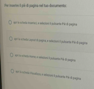 Per inserire il piè di pagina nel tuo documento:
apri la scheda Inserisci, e selezioni il pulsante Piè di pagina
apri la scheda Layout di pagina, e selezioni il pulsante Piè di pagina
apri la scheda Home, e selezioni il pulsante Piè di pagina
apri la scheda Visualizza, e selezioni il pulsante Piè di pagina