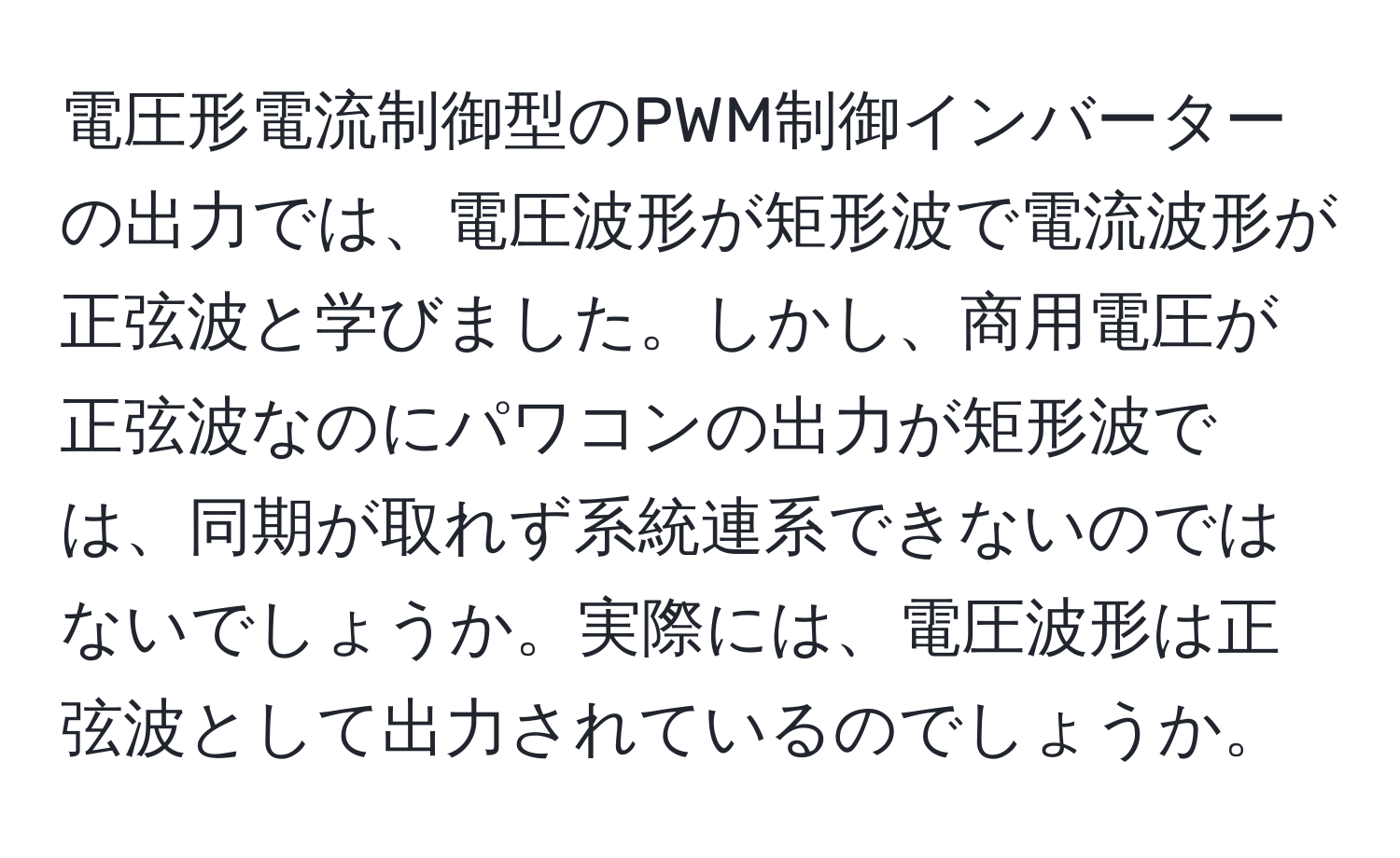 電圧形電流制御型のPWM制御インバーターの出力では、電圧波形が矩形波で電流波形が正弦波と学びました。しかし、商用電圧が正弦波なのにパワコンの出力が矩形波では、同期が取れず系統連系できないのではないでしょうか。実際には、電圧波形は正弦波として出力されているのでしょうか。