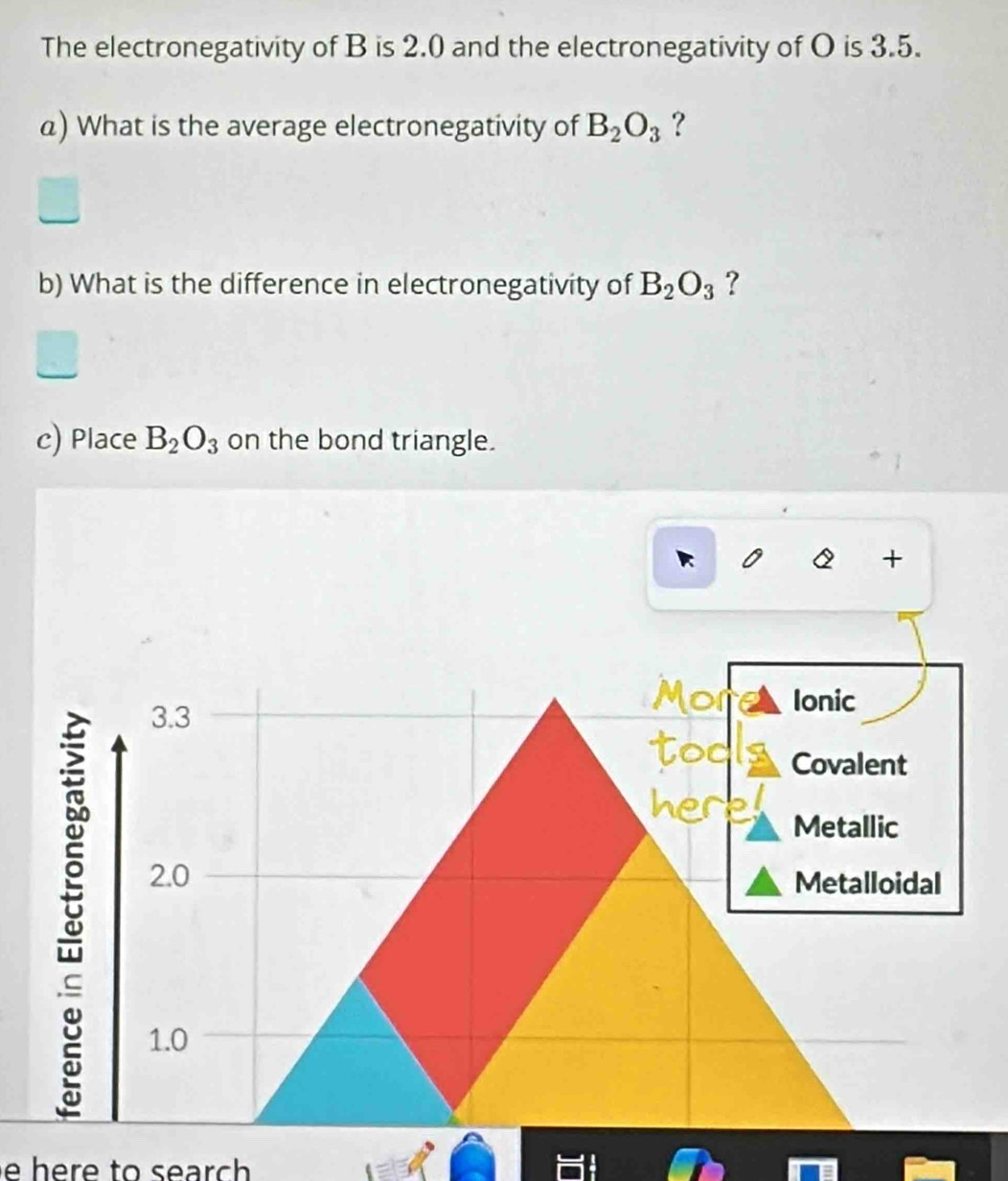 The electronegativity of B is 2.0 and the electronegativity of O is 3.5.
a) What is the average electronegativity of B_2O_3 ?
b) What is the difference in electronegativity of B_2O_3 ?
c) Place B_2O_3 on the bond triangle.
+
3.3
Ionic
Covalent
Metallic
2.0 Metalloidal
1.0
e h e r e to s ear ch .