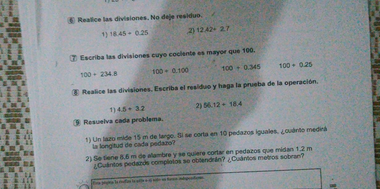 Realice las divisiones. No deje residuo. 
,2 
1) 18.45/ 0.25 12.42+2.7
7 Escriba las divisiones cuyo cociente es mayor que 100.
100/ 234.8
100/ 0.100
100+0.345 100/ 0.25
⑧ Realice las divisiones. Escriba el residuo y haga la prueba de la operación. 
1) 4.5/ 3.2 2) 56.12+18.4
⑨ Resuelva cada problema. 
1) Un lazo mide 15 m de largo. Si se corta en 10 pedazos iguales, ¿cuánto medirá 
la longitud de cada pedazo? 
2) Se tiene 8.6 m de alambre y se quiere cortar en pedazos que midan 1.2 m
¿Cuántos pedazos completos se obtendrán? ¿Cuántos metros sobran? 
Esta página la resliza la niña o el unño en forma independiente 
-