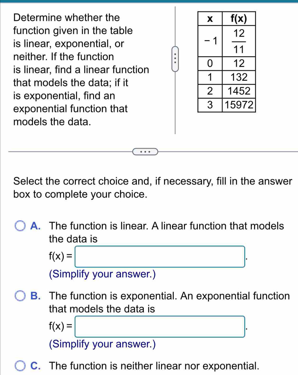 Determine whether the 
function given in the table
is linear, exponential, or
neither. If the function
is linear, find a linear function
that models the data; if it
is exponential, find an
exponential function that
models the data.
Select the correct choice and, if necessary, fill in the answer
box to complete your choice.
A. The function is linear. A linear function that models
the data is
f(x)=□ .
(Simplify your answer.)
B. The function is exponential. An exponential function
that models the data is
f(x)=□ .
C. The function is neither linear nor exponential.